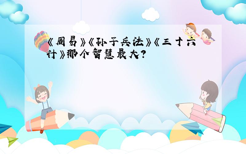 《周易》《孙子兵法》《三十六计》那个智慧最大?