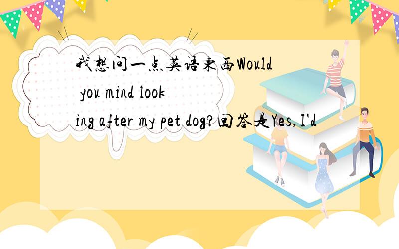 我想问一点英语东西Would you mind looking after my pet dog?回答是Yes,I'd