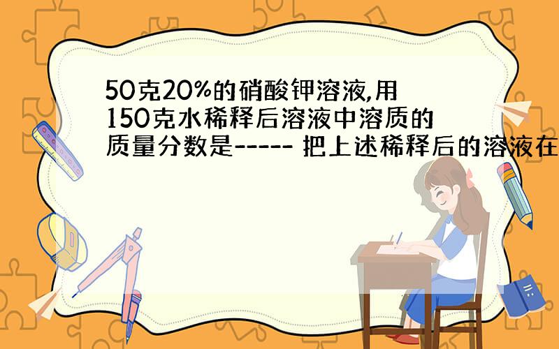 50克20%的硝酸钾溶液,用150克水稀释后溶液中溶质的质量分数是----- 把上述稀释后的溶液在配成20%的溶液,要加