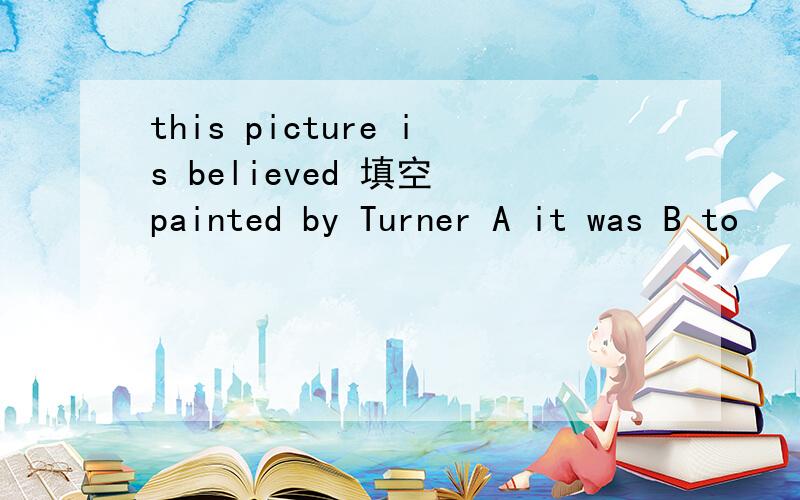 this picture is believed 填空 painted by Turner A it was B to