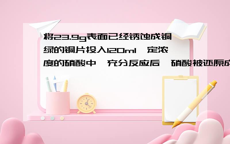 将23.9g表面已经锈蚀成铜绿的铜片投入120ml一定浓度的硝酸中,充分反应后,硝酸被还原成NO和NO2,反应后溶液中氢