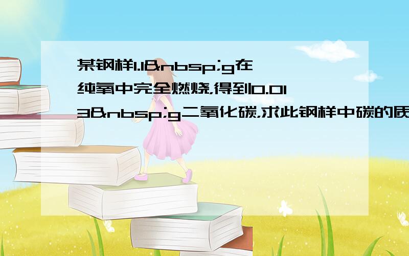 某钢样1.1 g在纯氧中完全燃烧，得到0.013 g二氧化碳，求此钢样中碳的质量分数．