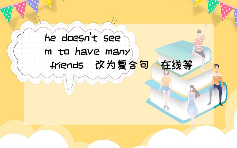 he doesn't seem to have many friends(改为复合句)在线等