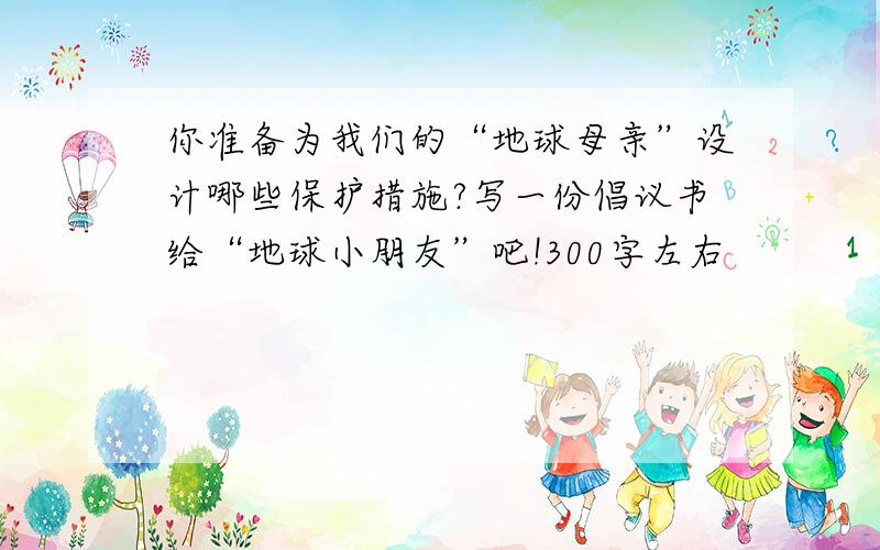 你准备为我们的“地球母亲”设计哪些保护措施?写一份倡议书给“地球小朋友”吧!300字左右