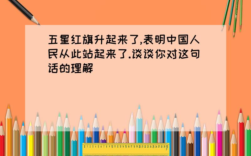 五星红旗升起来了,表明中国人民从此站起来了.谈谈你对这句话的理解