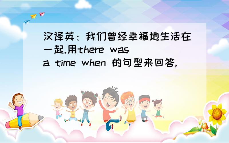 汉译英：我们曾经幸福地生活在一起.用there was a time when 的句型来回答,