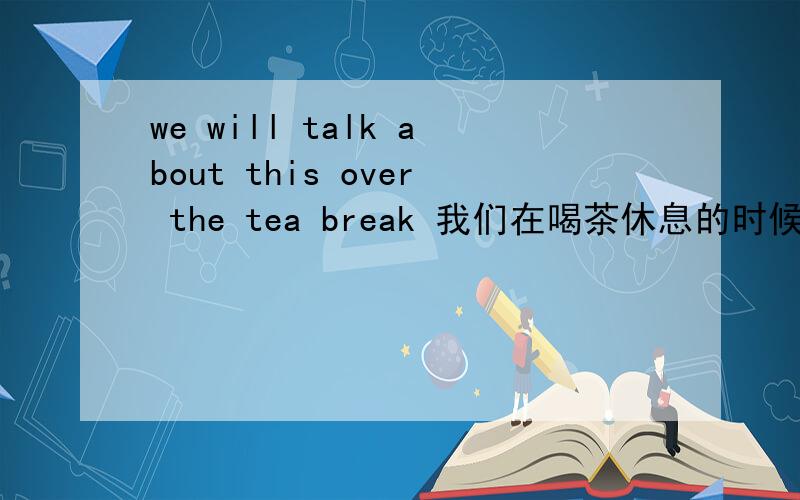 we will talk about this over the tea break 我们在喝茶休息的时候谈这个事情.