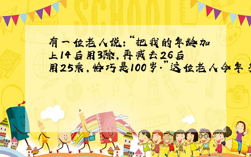 有一位老人说：“把我的年龄加上14后用3除,再减去26后用25乘,恰巧是100岁.”这位老人今年多少