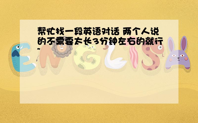 帮忙找一段英语对话 两个人说的不需要太长3分钟左右的就行~