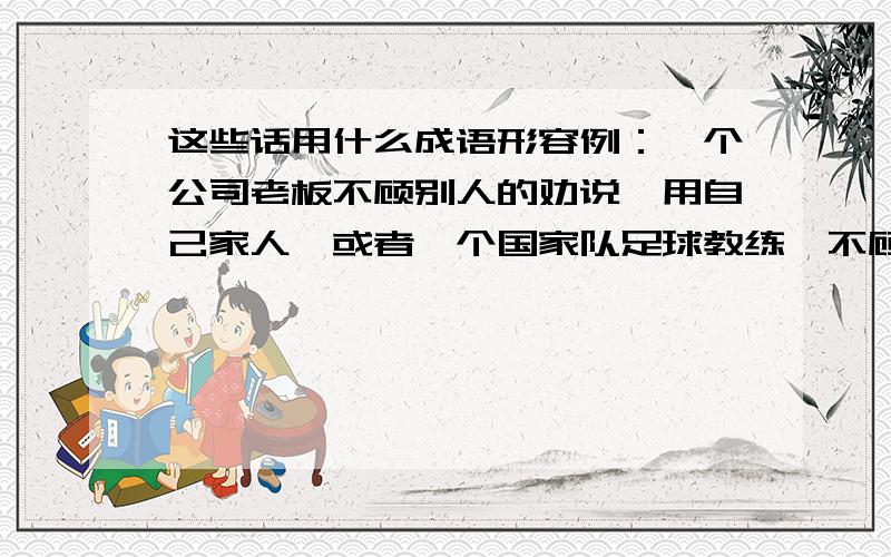 这些话用什么成语形容例：一个公司老板不顾别人的劝说,用自己家人,或者一个国家队足球教练,不顾众人反对,用自己俱乐部的人