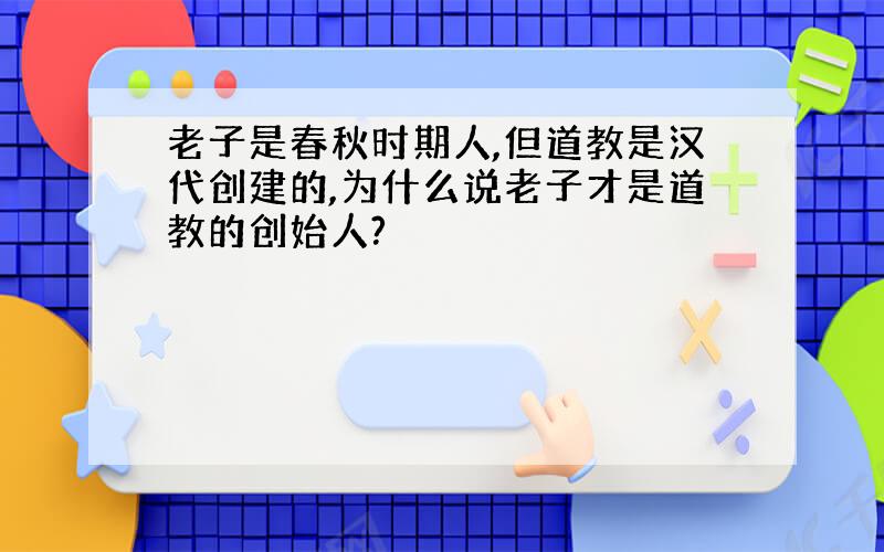 老子是春秋时期人,但道教是汉代创建的,为什么说老子才是道教的创始人?