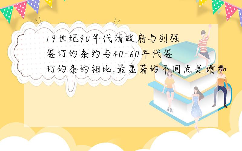 19世纪90年代清政府与列强签订的条约与40-60年代签订的条约相比,最显著的不同点是增加