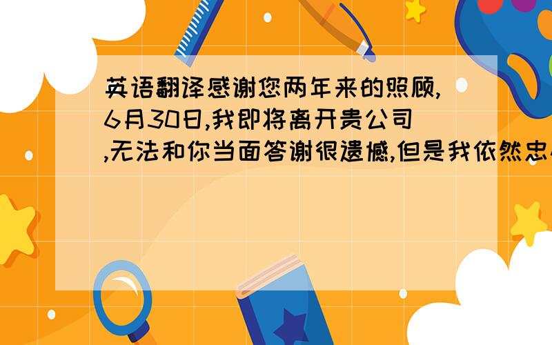 英语翻译感谢您两年来的照顾,6月30日,我即将离开贵公司,无法和你当面答谢很遗憾,但是我依然忠心的希望您能身体越来越健康