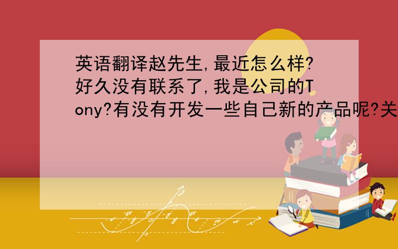 英语翻译赵先生,最近怎么样?好久没有联系了,我是公司的Tony?有没有开发一些自己新的产品呢?关于我们公司产品方面还有没