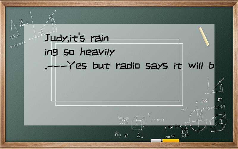 Judy,it's raining so heavily.---Yes but radio says it will b