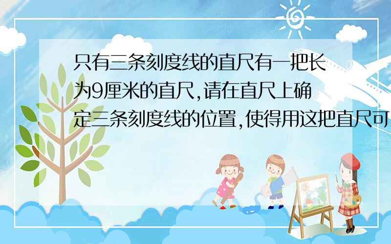 只有三条刻度线的直尺有一把长为9厘米的直尺,请在直尺上确定三条刻度线的位置,使得用这把直尺可以一次量出从1厘米到9厘米的