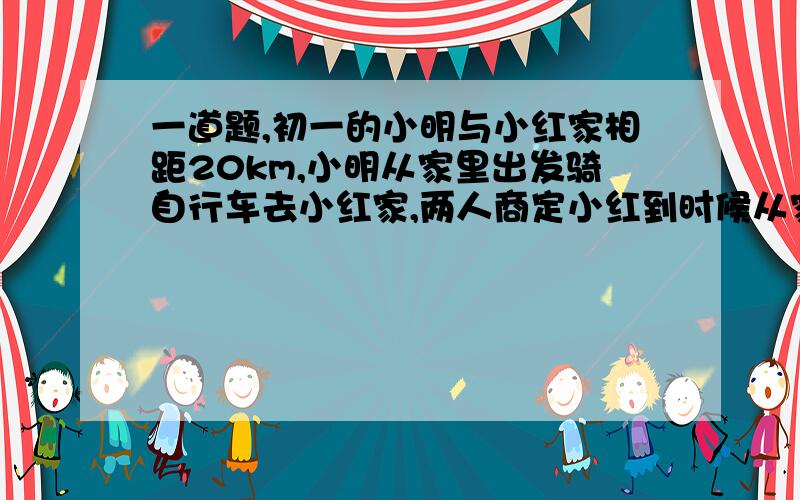 一道题,初一的小明与小红家相距20km,小明从家里出发骑自行车去小红家,两人商定小红到时候从家里出发骑自行车去接小明,已