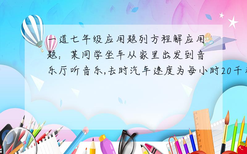 一道七年级应用题列方程解应用题：某同学坐车从家里出发到音乐厅听音乐,去时汽车速度为每小时20千米,回来时因道路受阻,汽车