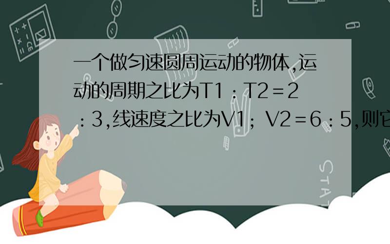 一个做匀速圆周运动的物体,运动的周期之比为T1：T2＝2：3,线速度之比为V1；V2＝6：5,则它们的向心加速