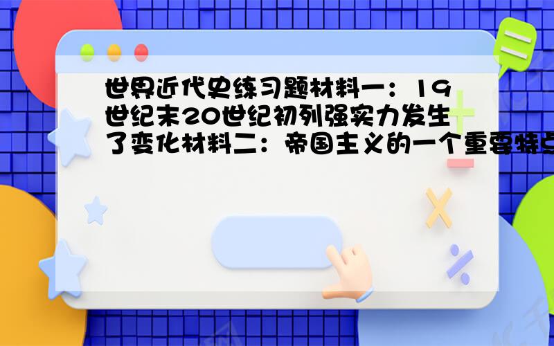 世界近代史练习题材料一：19世纪末20世纪初列强实力发生了变化材料二：帝国主义的一个重要特点,是几个大国都想争夺霸权,即