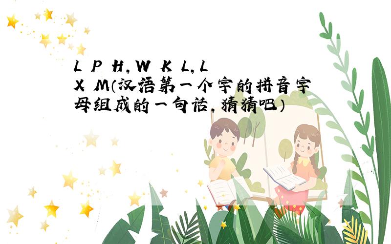 L P H,W K L,L X M（汉语第一个字的拼音字母组成的一句话,猜猜吧）