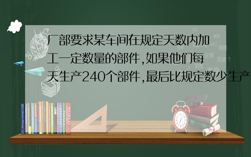 厂部要求某车间在规定天数内加工一定数量的部件,如果他们每天生产240个部件,最后比规定数少生产400个部件,如果每天生产