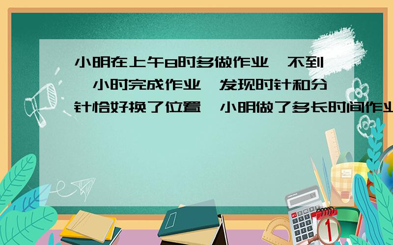 小明在上午8时多做作业,不到一小时完成作业,发现时针和分针恰好换了位置,小明做了多长时间作业