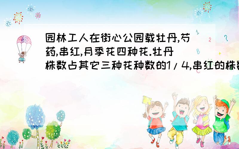 园林工人在街心公园载牡丹,芍药,串红,月季花四种花.牡丹株数占其它三种花种数的1/4,串红的株数占其它