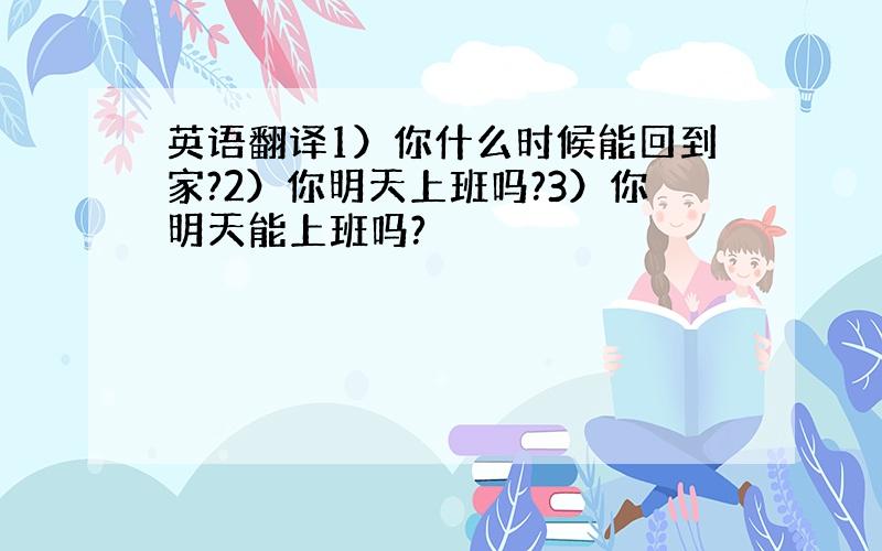 英语翻译1）你什么时候能回到家?2）你明天上班吗?3）你明天能上班吗?