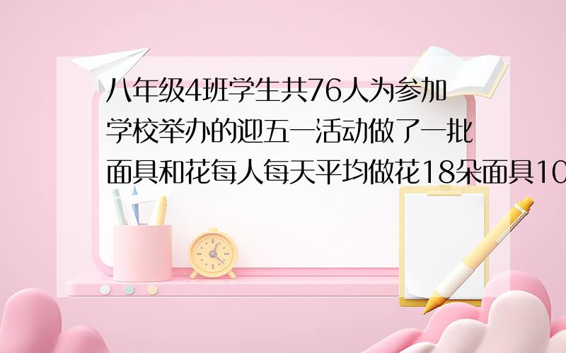 八年级4班学生共76人为参加学校举办的迎五一活动做了一批面具和花每人每天平均做花18朵面具10个如果一个面