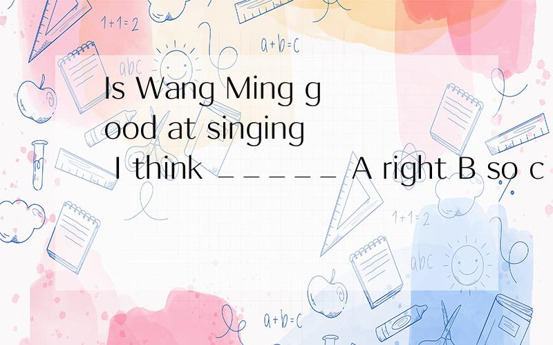 Is Wang Ming good at singing I think _____ A right B so c ye