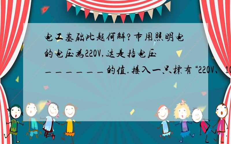 电工基础此题何解?市用照明电的电压为220V,这是指电压______的值.接入一只标有“220V、100W”的灯泡后,灯