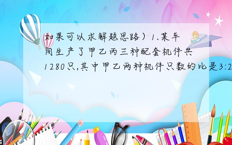 如果可以求解题思路）1.某车间生产了甲乙丙三种配套机件共1280只,其中甲乙两种机件只数的比是3:2,丙种机件比甲种机件