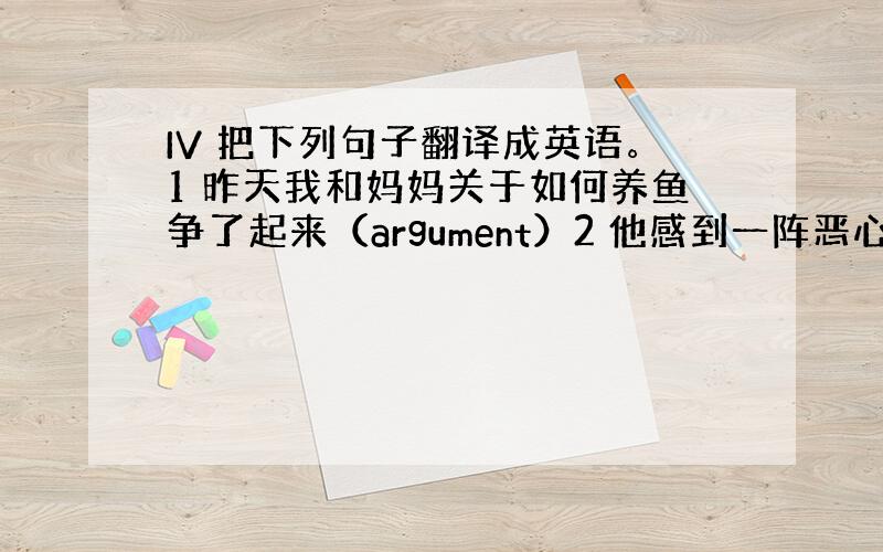 IV 把下列句子翻译成英语。1 昨天我和妈妈关于如何养鱼争了起来（argument）2 他感到一阵恶心，把吃下去的东西全