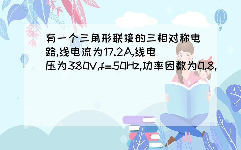 有一个三角形联接的三相对称电路,线电流为17.2A,线电压为380V,f=50Hz,功率因数为0.8,