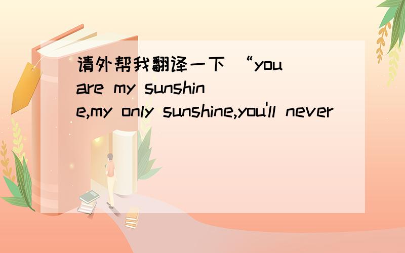 请外帮我翻译一下 “you are my sunshine,my only sunshine,you'll never