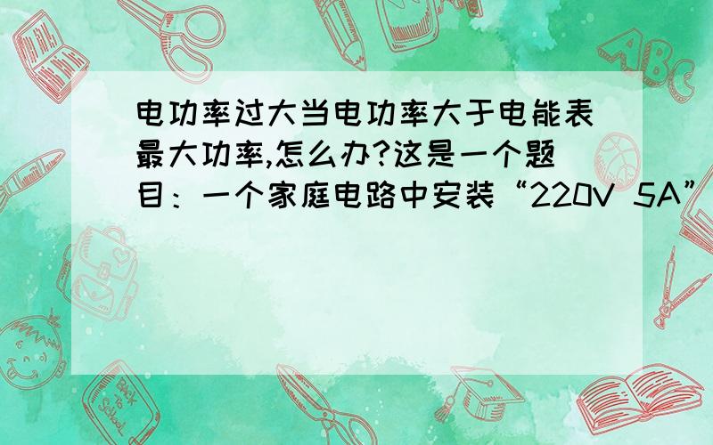 电功率过大当电功率大于电能表最大功率,怎么办?这是一个题目：一个家庭电路中安装“220V 5A”字样的电能表，若家中有6