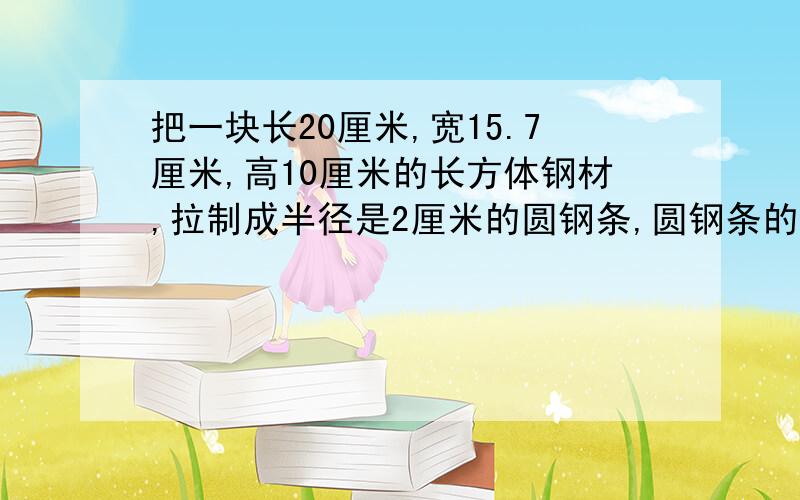 把一块长20厘米,宽15.7厘米,高10厘米的长方体钢材,拉制成半径是2厘米的圆钢条,圆钢条的长是多少?