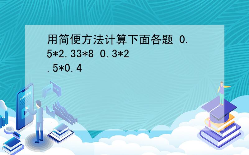 用简便方法计算下面各题 0.5*2.33*8 0.3*2.5*0.4