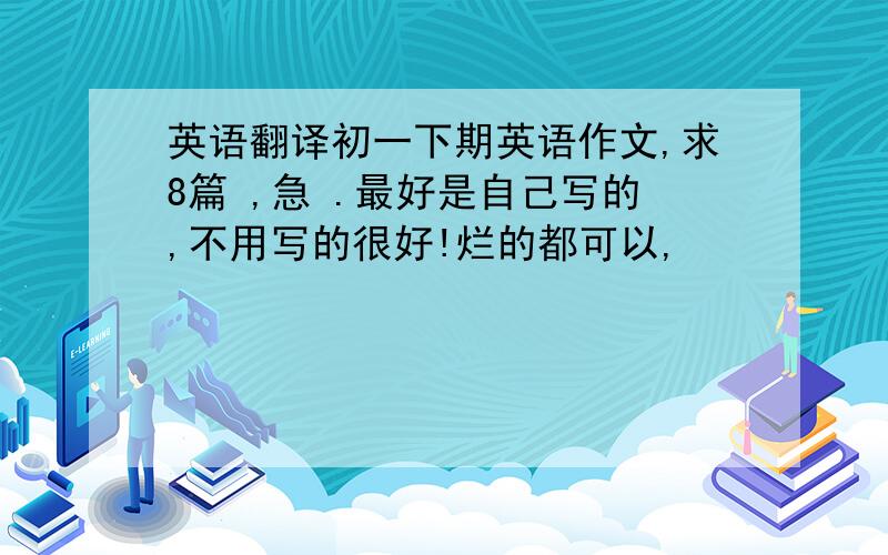 英语翻译初一下期英语作文,求8篇 ,急 .最好是自己写的,不用写的很好!烂的都可以,