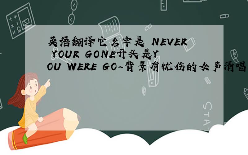 英语翻译它名字是 NEVER YOUR GONE开头是YOU WERE GO~背景有忧伤的女声清唱 和它一个曲子的歌是T