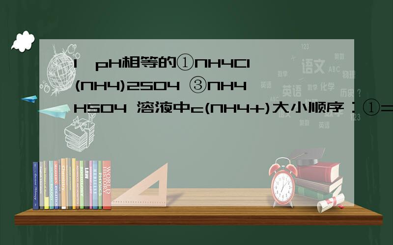 1、pH相等的①NH4Cl (NH4)2SO4 ③NH4HSO4 溶液中c(NH4+)大小顺序：①=②＞③.为什么?