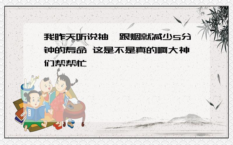 我昨天听说抽一跟烟就减少5分钟的寿命 这是不是真的啊大神们帮帮忙