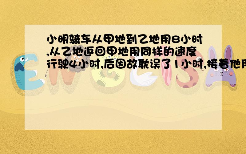 小明骑车从甲地到乙地用8小时,从乙地返回甲地用同样的速度行驶4小时,后因故耽误了1小时,接着他用比原来