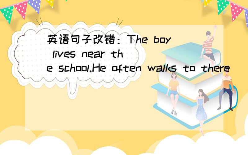 英语句子改错：The boy lives near the school.He often walks to there