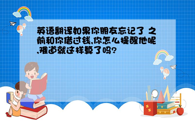 英语翻译如果你朋友忘记了 之前和你借过钱,你怎么提醒他呢,难道就这样算了吗?