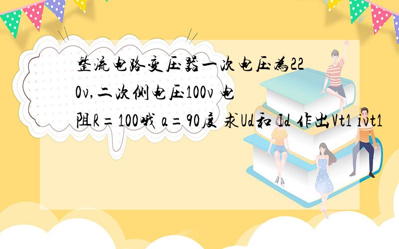 整流电路变压器一次电压为220v,二次侧电压100v 电阻R=100哦 a=90度 求Ud和 Id 作出Vt1 ivt1