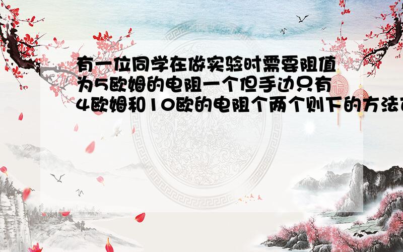 有一位同学在做实验时需要阻值为5欧姆的电阻一个但手边只有4欧姆和10欧的电阻个两个则下的方法可行的是a把两个4欧姆电阻串