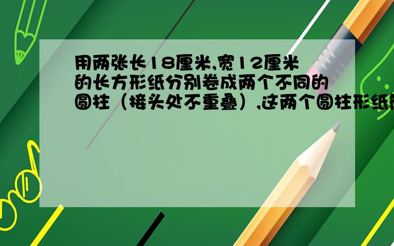 用两张长18厘米,宽12厘米的长方形纸分别卷成两个不同的圆柱（接头处不重叠）,这两个圆柱形纸筒的表面积