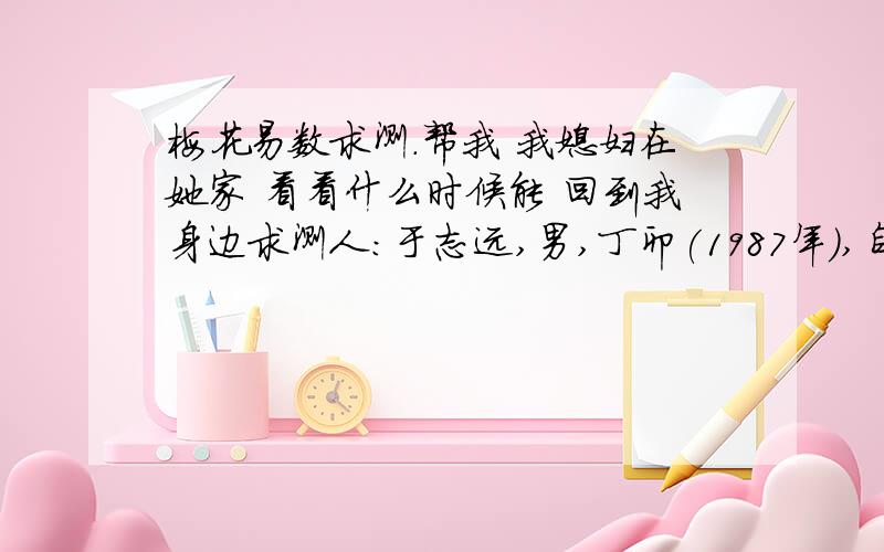 梅花易数求测.帮我 我媳妇在她家 看看什么时候能 回到我身边求测人：于志远,男,丁卯(1987年),自动起卦(起卦方式)